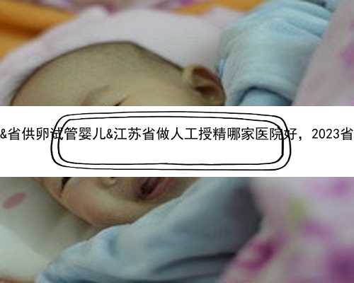 43岁卵巢早衰该怎么办&省供卵试管婴儿&江苏省做人工授精哪家医院好，2023省内